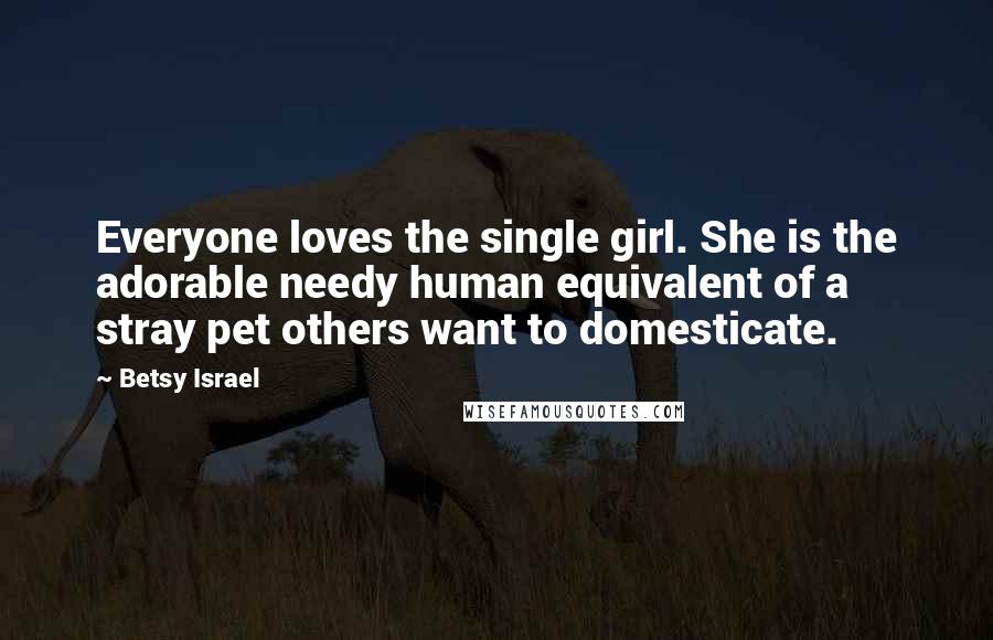 Betsy Israel Quotes: Everyone loves the single girl. She is the adorable needy human equivalent of a stray pet others want to domesticate.