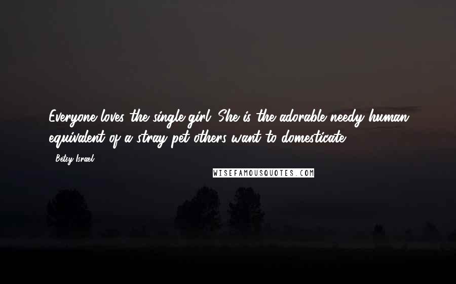 Betsy Israel Quotes: Everyone loves the single girl. She is the adorable needy human equivalent of a stray pet others want to domesticate.