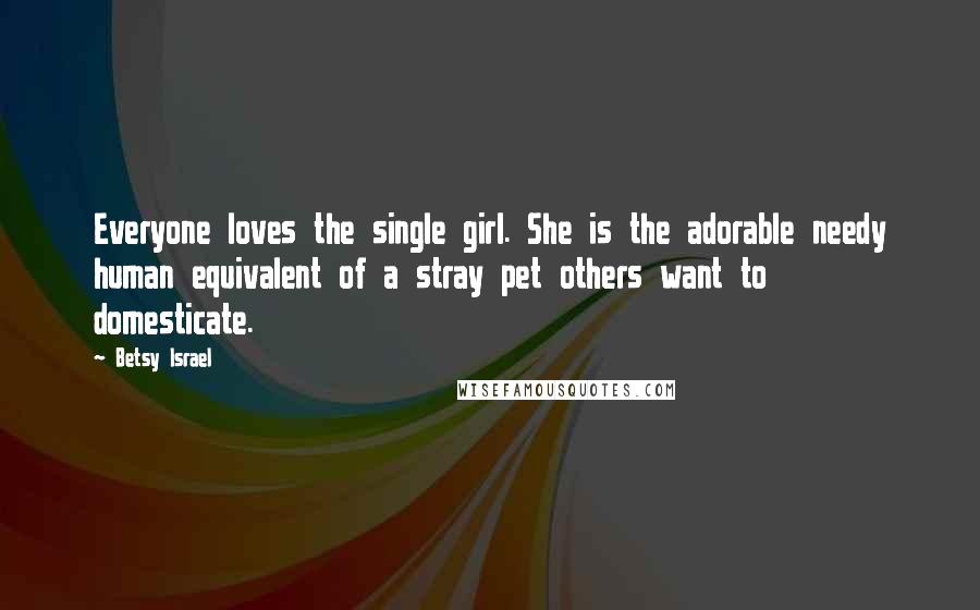 Betsy Israel Quotes: Everyone loves the single girl. She is the adorable needy human equivalent of a stray pet others want to domesticate.