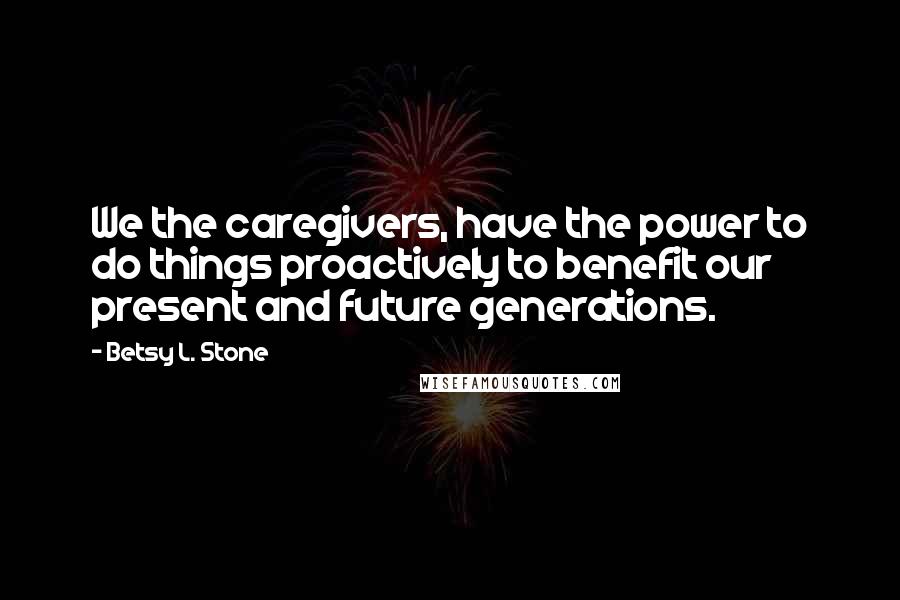 Betsy L. Stone Quotes: We the caregivers, have the power to do things proactively to benefit our present and future generations.