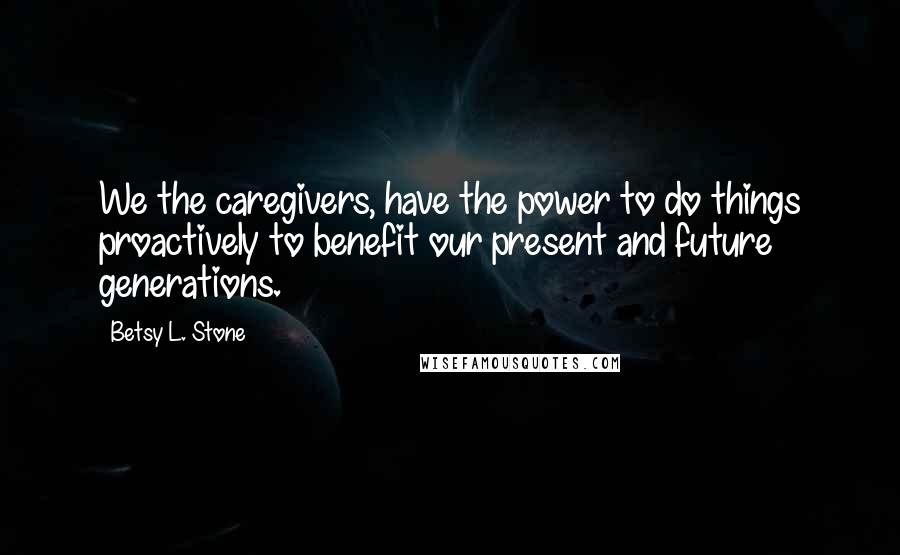 Betsy L. Stone Quotes: We the caregivers, have the power to do things proactively to benefit our present and future generations.