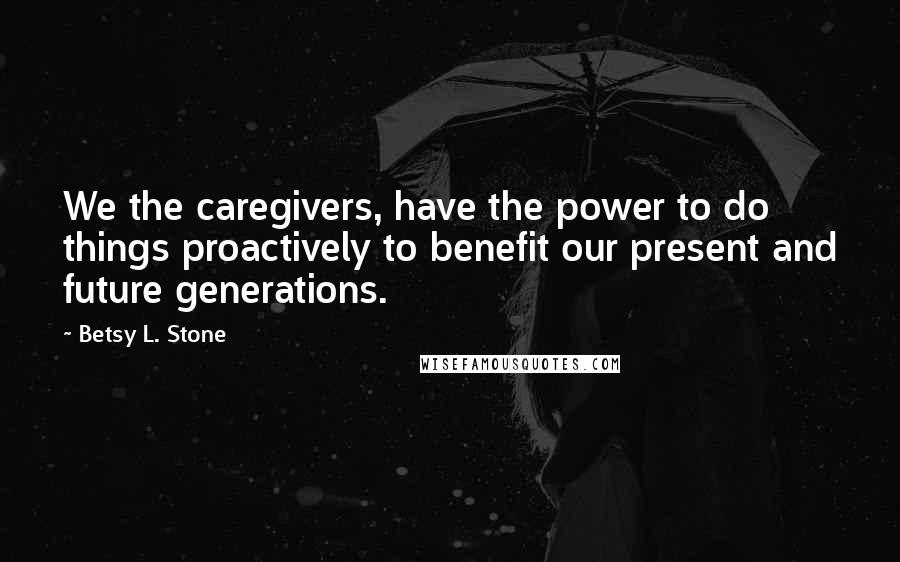 Betsy L. Stone Quotes: We the caregivers, have the power to do things proactively to benefit our present and future generations.