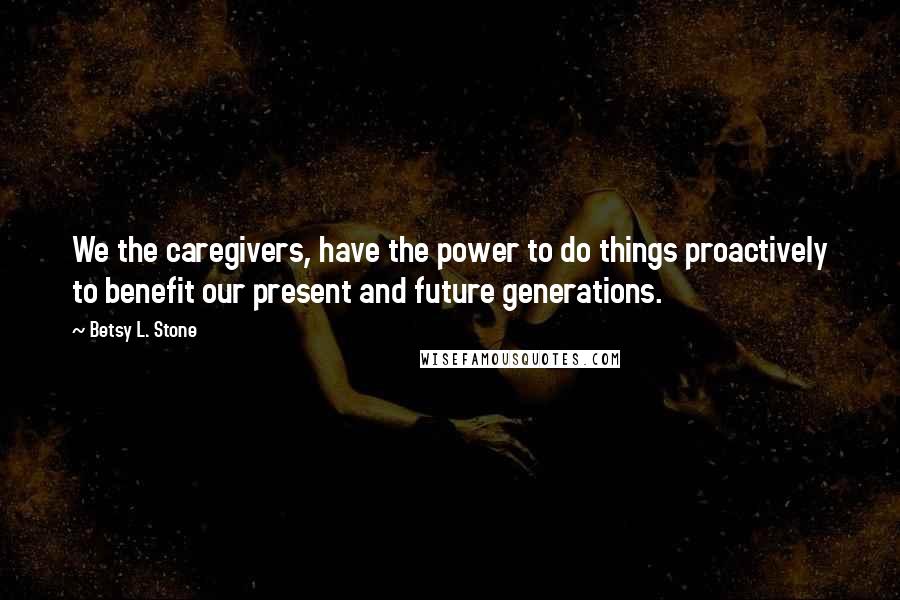 Betsy L. Stone Quotes: We the caregivers, have the power to do things proactively to benefit our present and future generations.