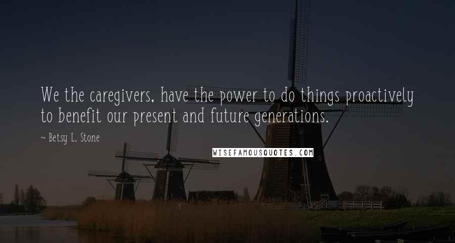 Betsy L. Stone Quotes: We the caregivers, have the power to do things proactively to benefit our present and future generations.