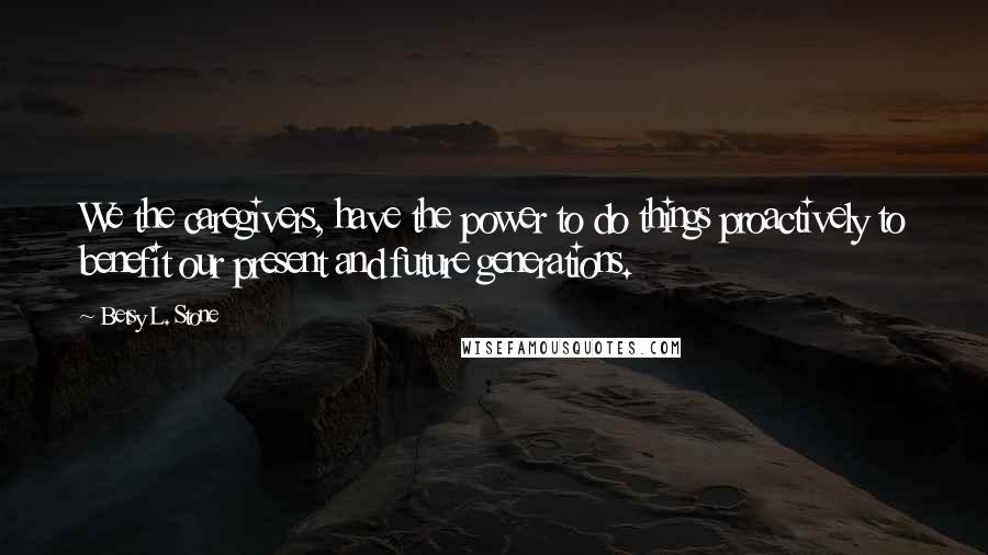 Betsy L. Stone Quotes: We the caregivers, have the power to do things proactively to benefit our present and future generations.