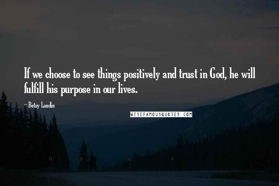 Betsy Landin Quotes: If we choose to see things positively and trust in God, he will fulfill his purpose in our lives.