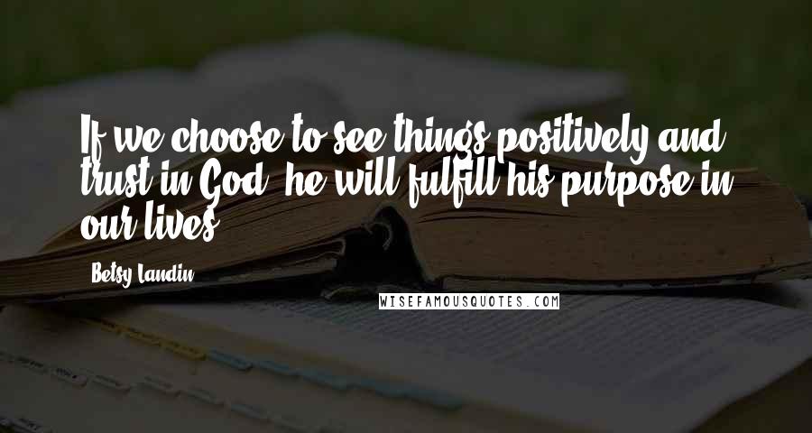 Betsy Landin Quotes: If we choose to see things positively and trust in God, he will fulfill his purpose in our lives.