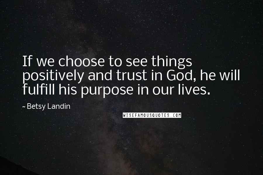 Betsy Landin Quotes: If we choose to see things positively and trust in God, he will fulfill his purpose in our lives.