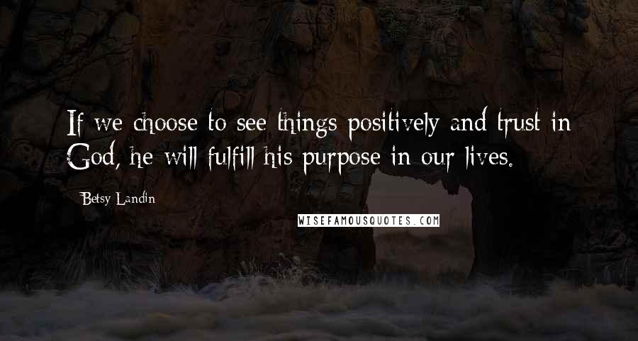 Betsy Landin Quotes: If we choose to see things positively and trust in God, he will fulfill his purpose in our lives.