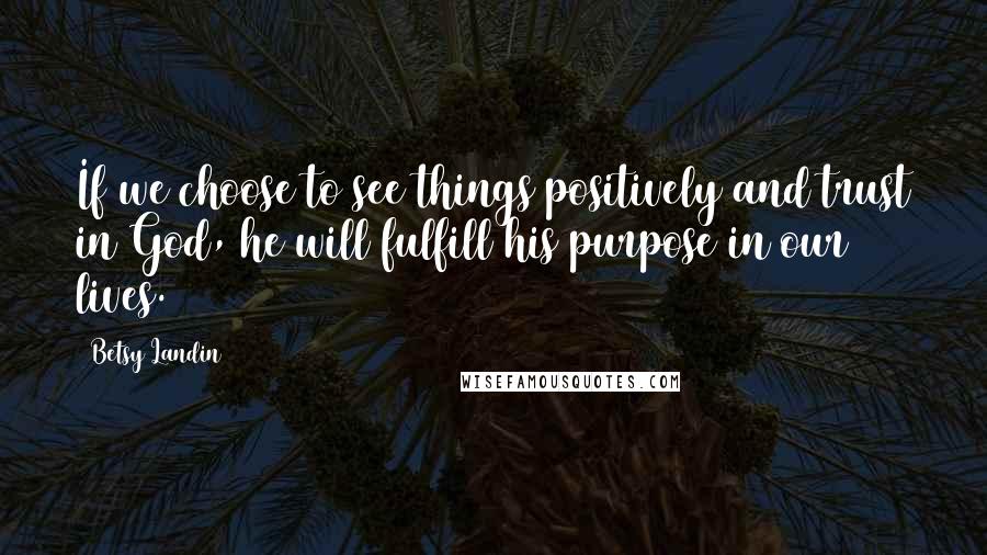 Betsy Landin Quotes: If we choose to see things positively and trust in God, he will fulfill his purpose in our lives.