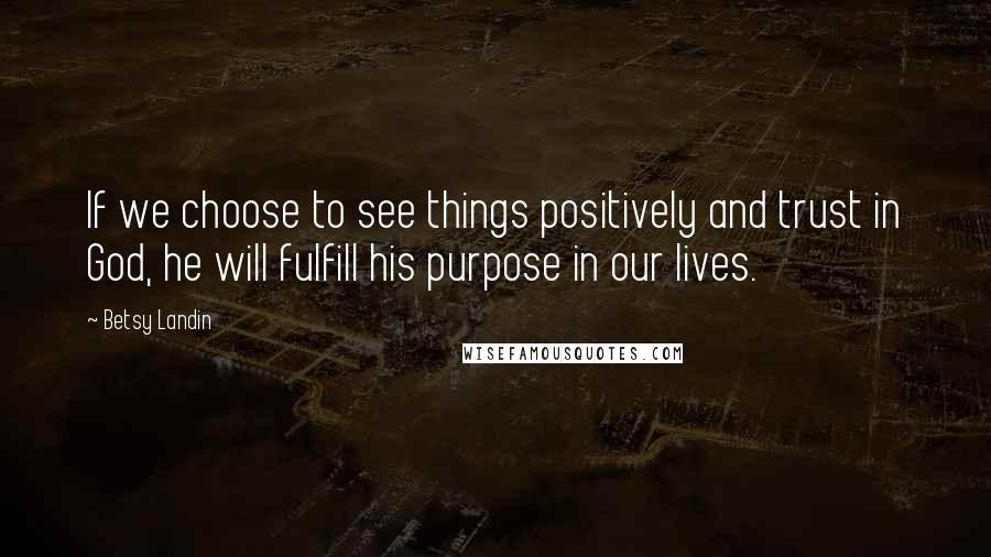 Betsy Landin Quotes: If we choose to see things positively and trust in God, he will fulfill his purpose in our lives.
