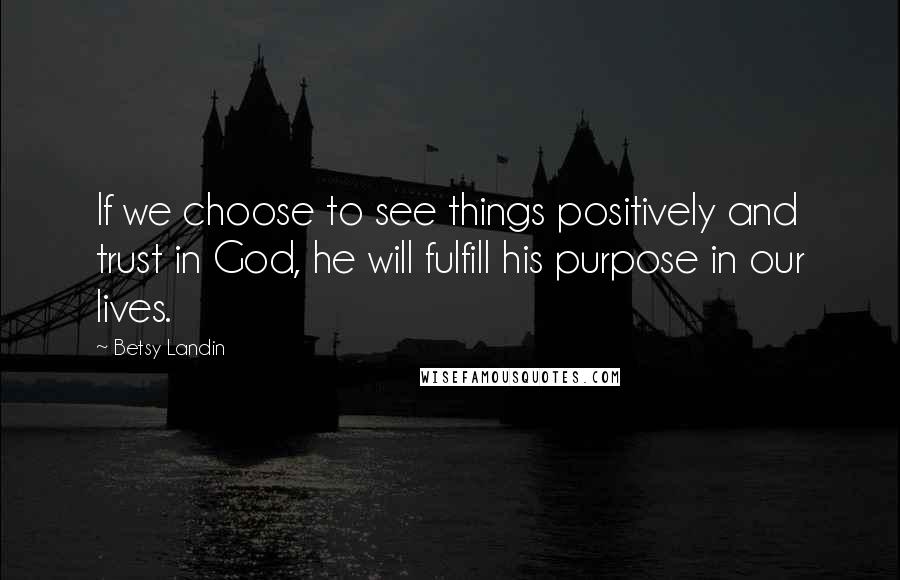 Betsy Landin Quotes: If we choose to see things positively and trust in God, he will fulfill his purpose in our lives.