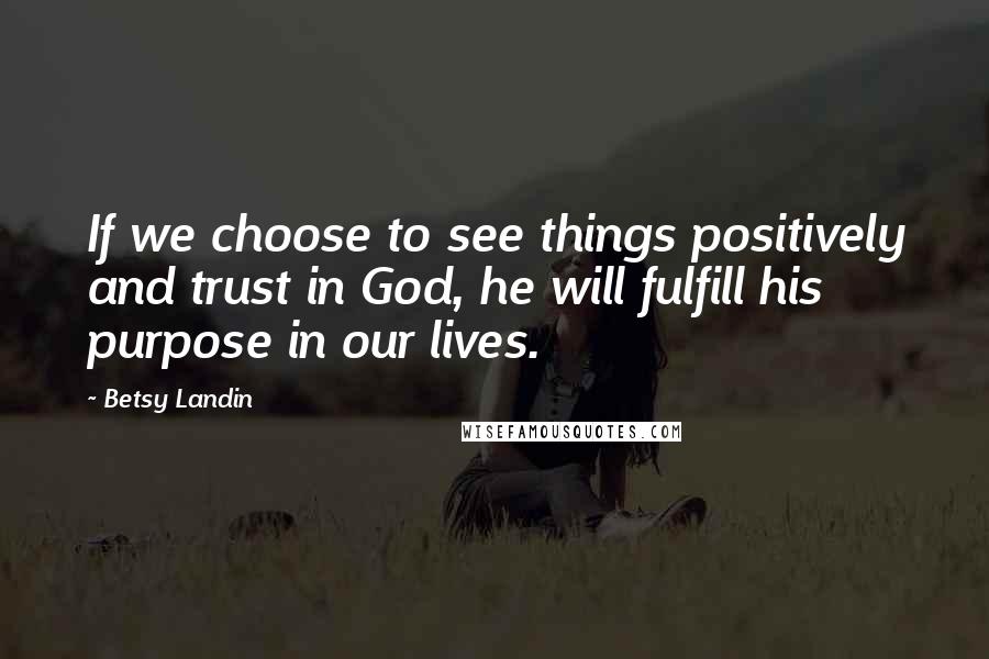 Betsy Landin Quotes: If we choose to see things positively and trust in God, he will fulfill his purpose in our lives.