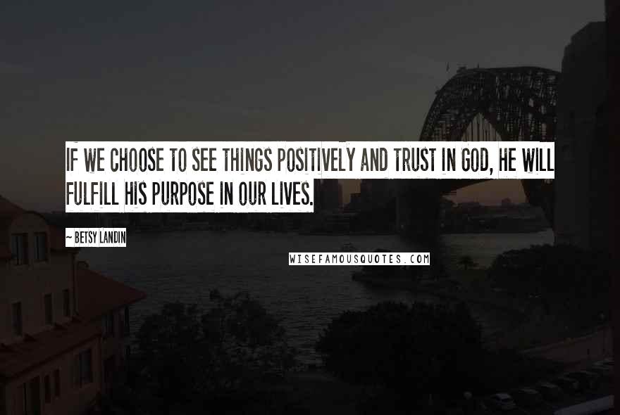 Betsy Landin Quotes: If we choose to see things positively and trust in God, he will fulfill his purpose in our lives.