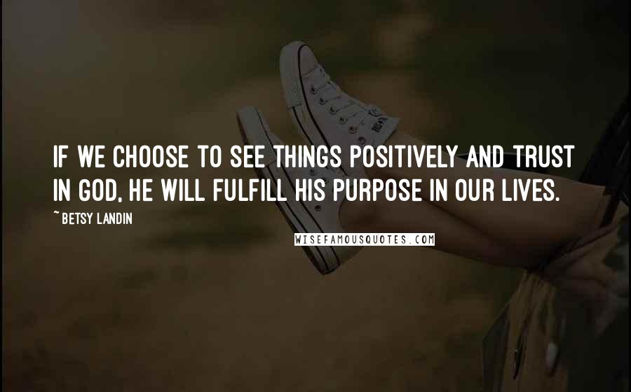 Betsy Landin Quotes: If we choose to see things positively and trust in God, he will fulfill his purpose in our lives.