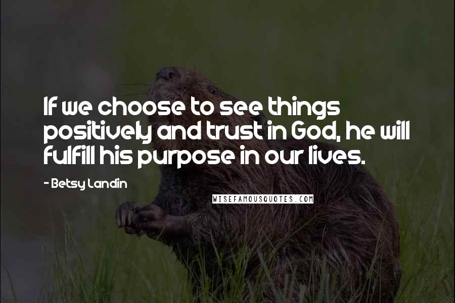 Betsy Landin Quotes: If we choose to see things positively and trust in God, he will fulfill his purpose in our lives.