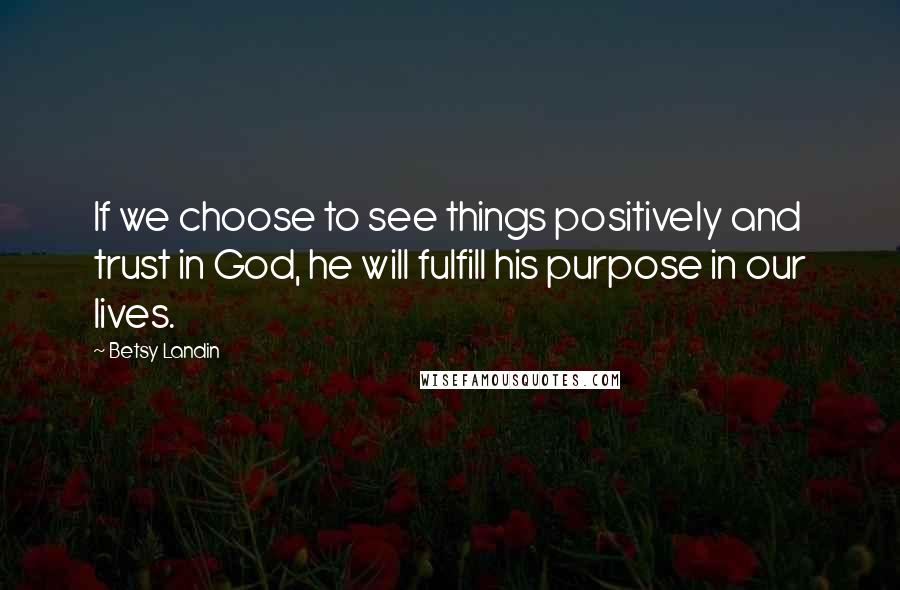 Betsy Landin Quotes: If we choose to see things positively and trust in God, he will fulfill his purpose in our lives.