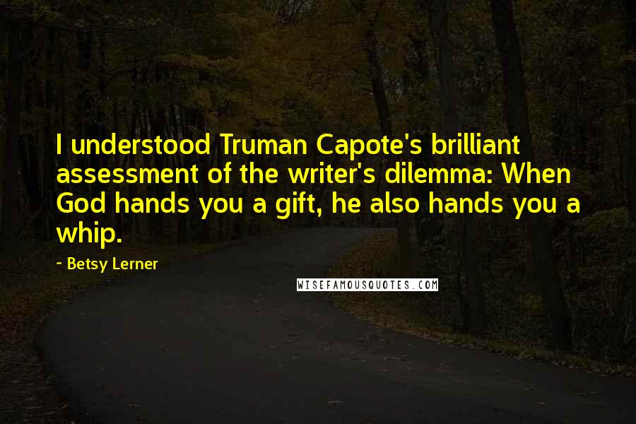 Betsy Lerner Quotes: I understood Truman Capote's brilliant assessment of the writer's dilemma: When God hands you a gift, he also hands you a whip.