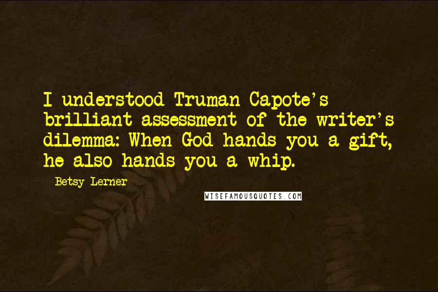 Betsy Lerner Quotes: I understood Truman Capote's brilliant assessment of the writer's dilemma: When God hands you a gift, he also hands you a whip.