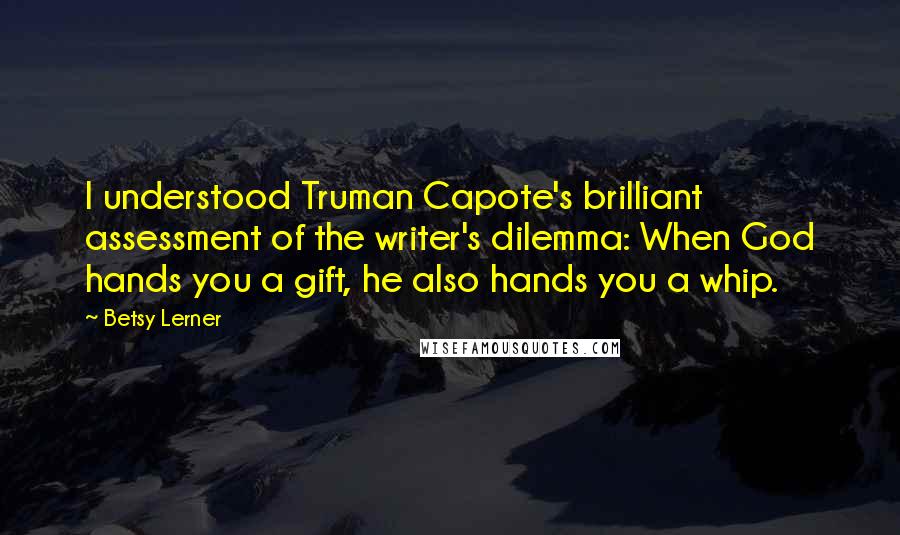 Betsy Lerner Quotes: I understood Truman Capote's brilliant assessment of the writer's dilemma: When God hands you a gift, he also hands you a whip.