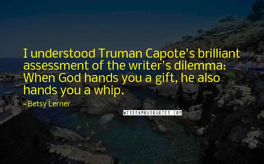 Betsy Lerner Quotes: I understood Truman Capote's brilliant assessment of the writer's dilemma: When God hands you a gift, he also hands you a whip.