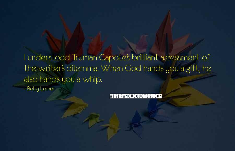 Betsy Lerner Quotes: I understood Truman Capote's brilliant assessment of the writer's dilemma: When God hands you a gift, he also hands you a whip.