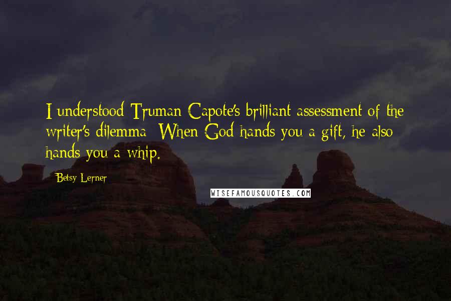 Betsy Lerner Quotes: I understood Truman Capote's brilliant assessment of the writer's dilemma: When God hands you a gift, he also hands you a whip.