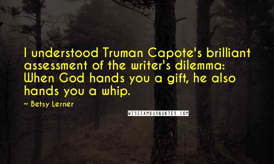 Betsy Lerner Quotes: I understood Truman Capote's brilliant assessment of the writer's dilemma: When God hands you a gift, he also hands you a whip.