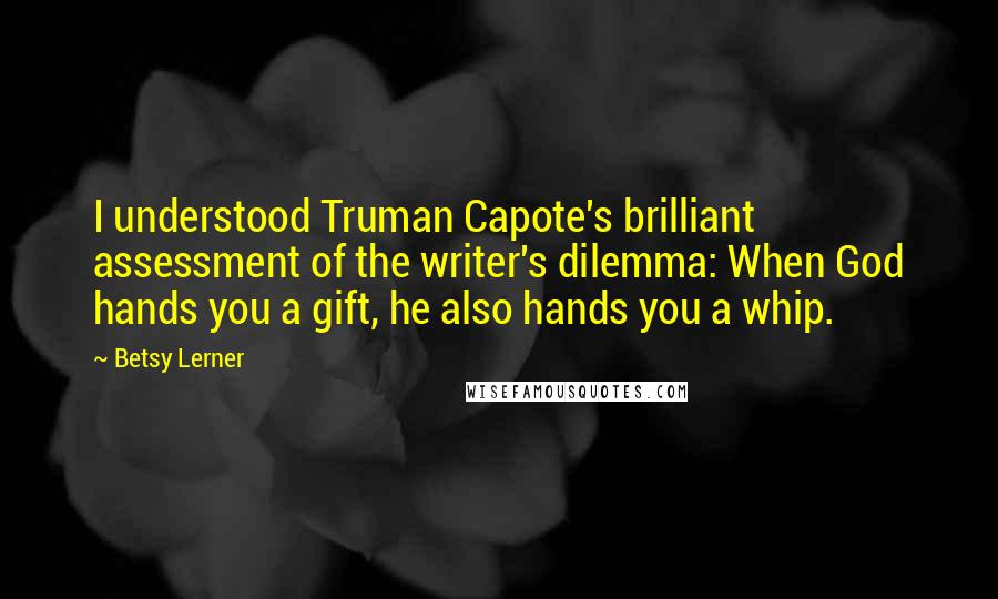 Betsy Lerner Quotes: I understood Truman Capote's brilliant assessment of the writer's dilemma: When God hands you a gift, he also hands you a whip.