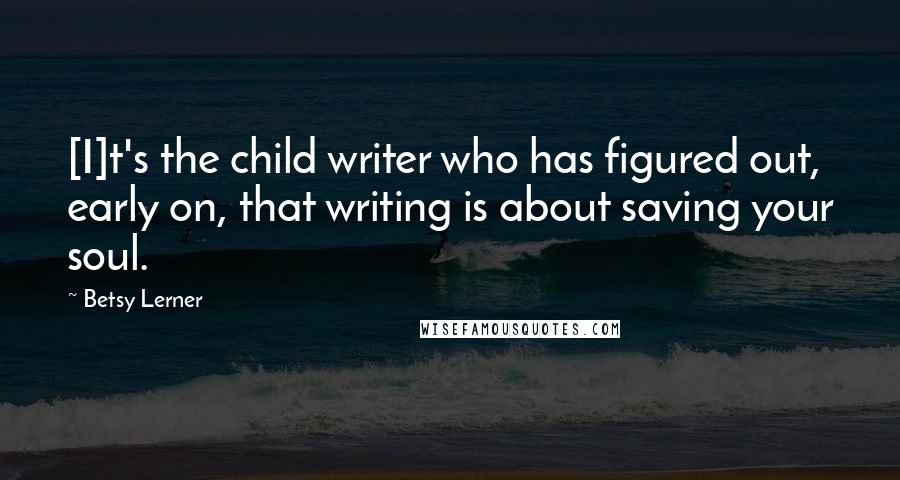 Betsy Lerner Quotes: [I]t's the child writer who has figured out, early on, that writing is about saving your soul.