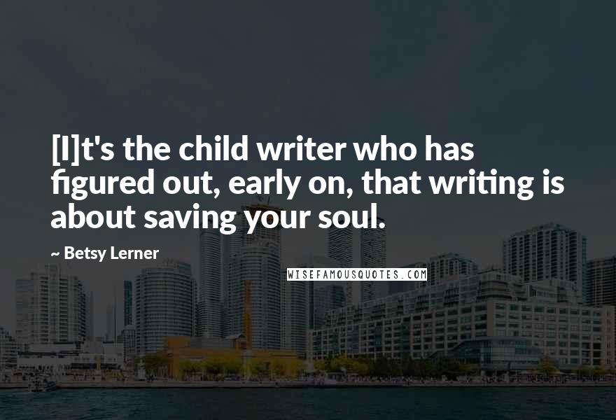 Betsy Lerner Quotes: [I]t's the child writer who has figured out, early on, that writing is about saving your soul.