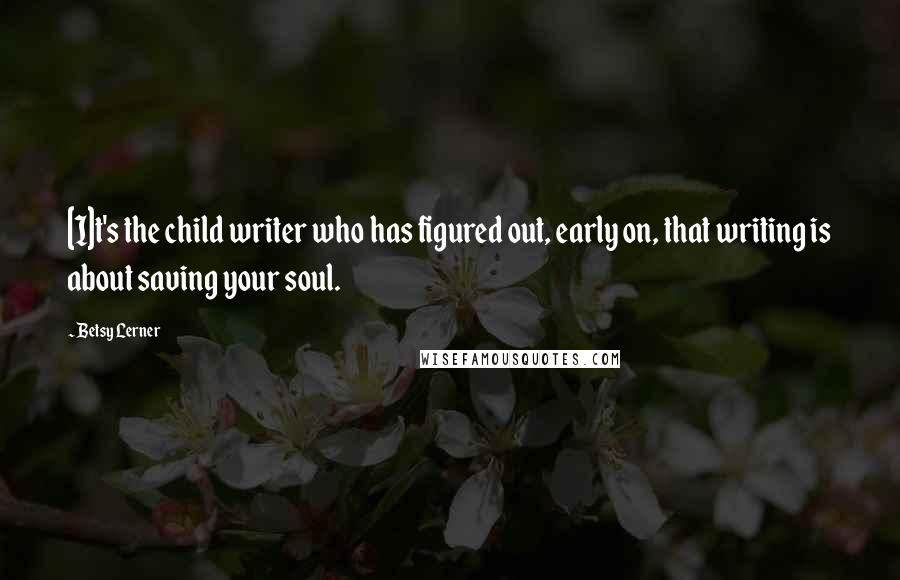 Betsy Lerner Quotes: [I]t's the child writer who has figured out, early on, that writing is about saving your soul.