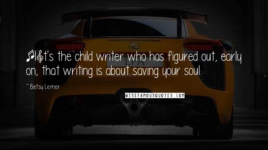 Betsy Lerner Quotes: [I]t's the child writer who has figured out, early on, that writing is about saving your soul.