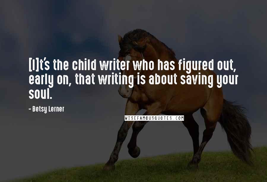 Betsy Lerner Quotes: [I]t's the child writer who has figured out, early on, that writing is about saving your soul.