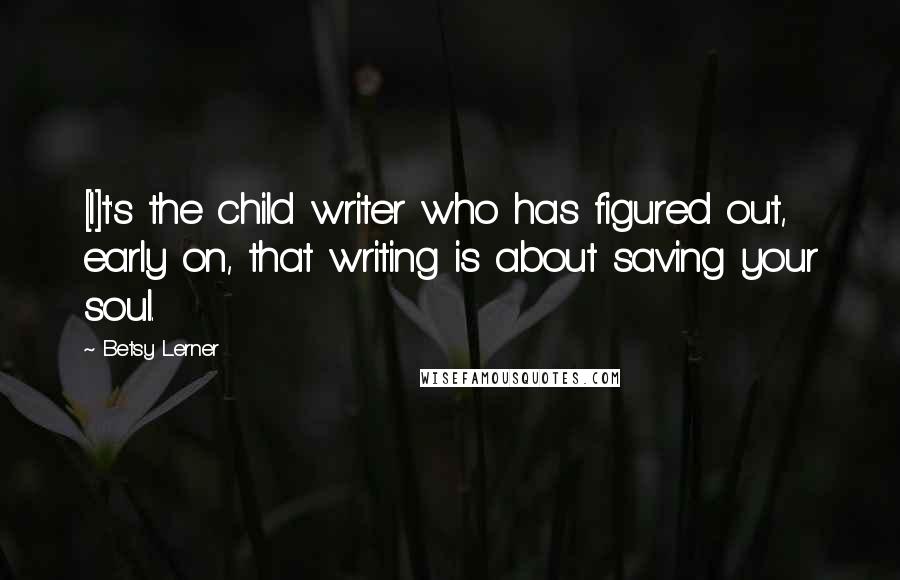 Betsy Lerner Quotes: [I]t's the child writer who has figured out, early on, that writing is about saving your soul.