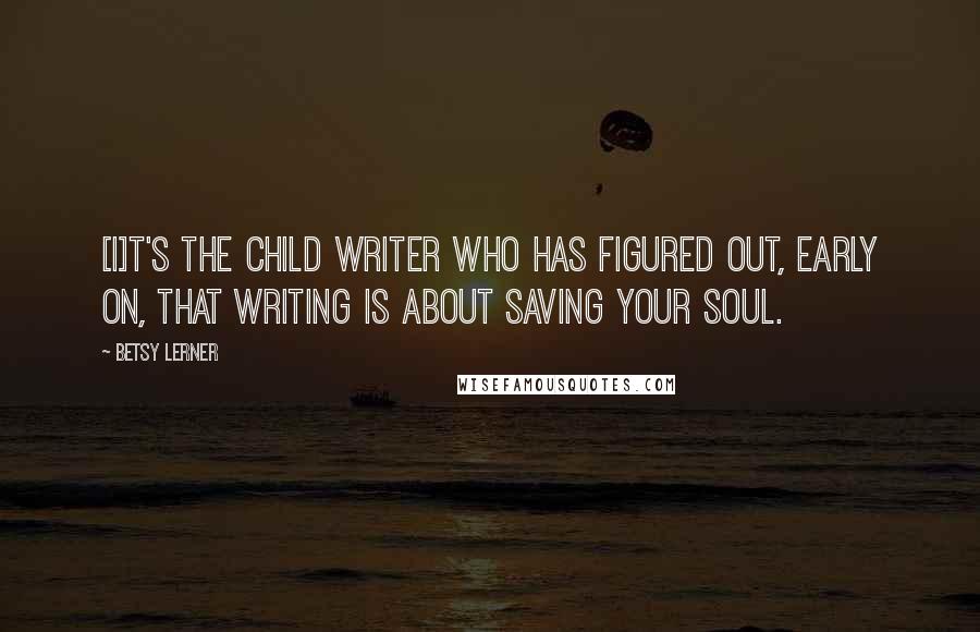 Betsy Lerner Quotes: [I]t's the child writer who has figured out, early on, that writing is about saving your soul.