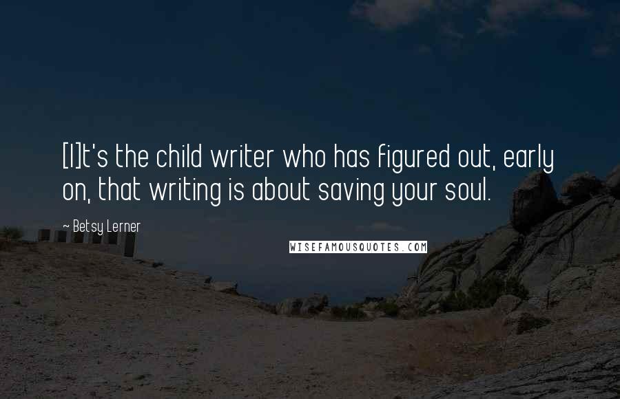 Betsy Lerner Quotes: [I]t's the child writer who has figured out, early on, that writing is about saving your soul.