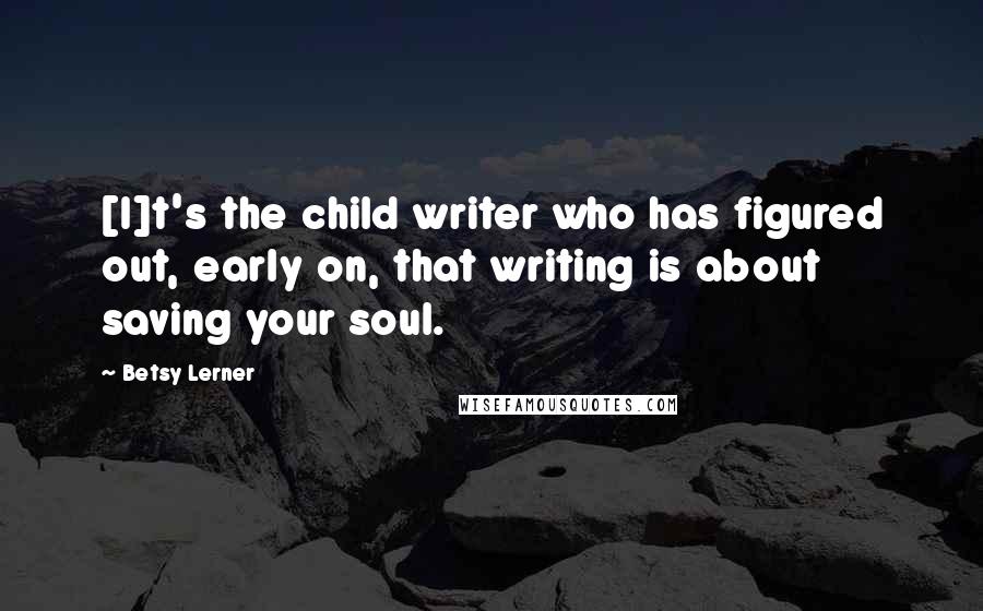 Betsy Lerner Quotes: [I]t's the child writer who has figured out, early on, that writing is about saving your soul.