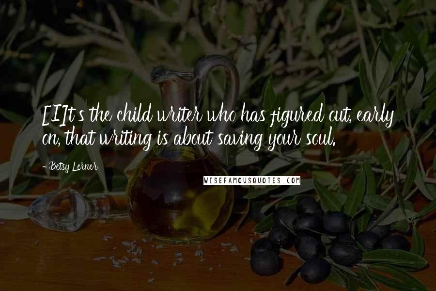 Betsy Lerner Quotes: [I]t's the child writer who has figured out, early on, that writing is about saving your soul.