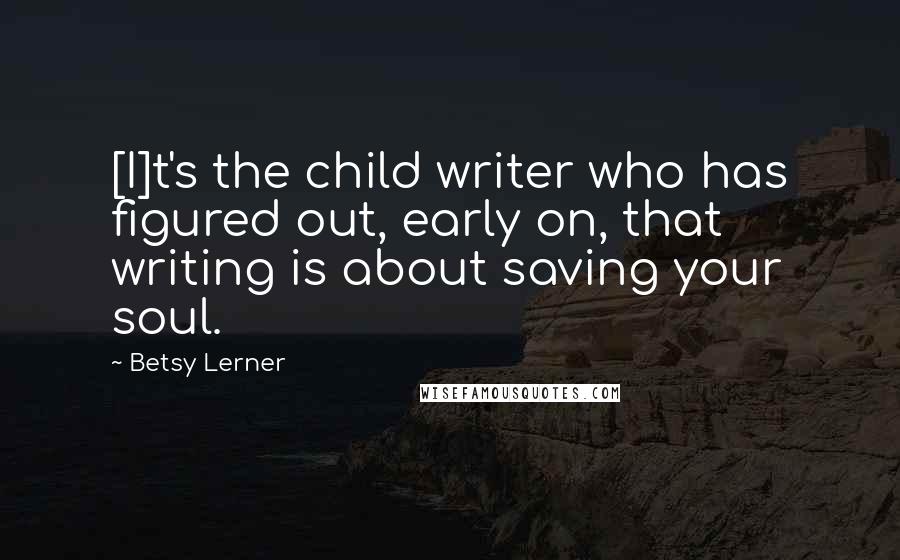 Betsy Lerner Quotes: [I]t's the child writer who has figured out, early on, that writing is about saving your soul.