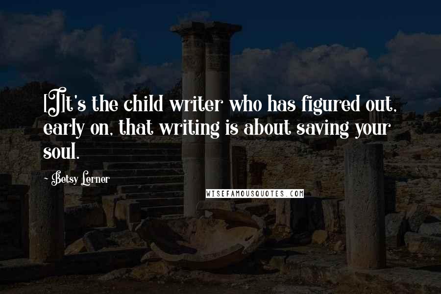 Betsy Lerner Quotes: [I]t's the child writer who has figured out, early on, that writing is about saving your soul.