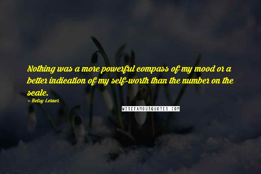 Betsy Lerner Quotes: Nothing was a more powerful compass of my mood or a better indication of my self-worth than the number on the scale.