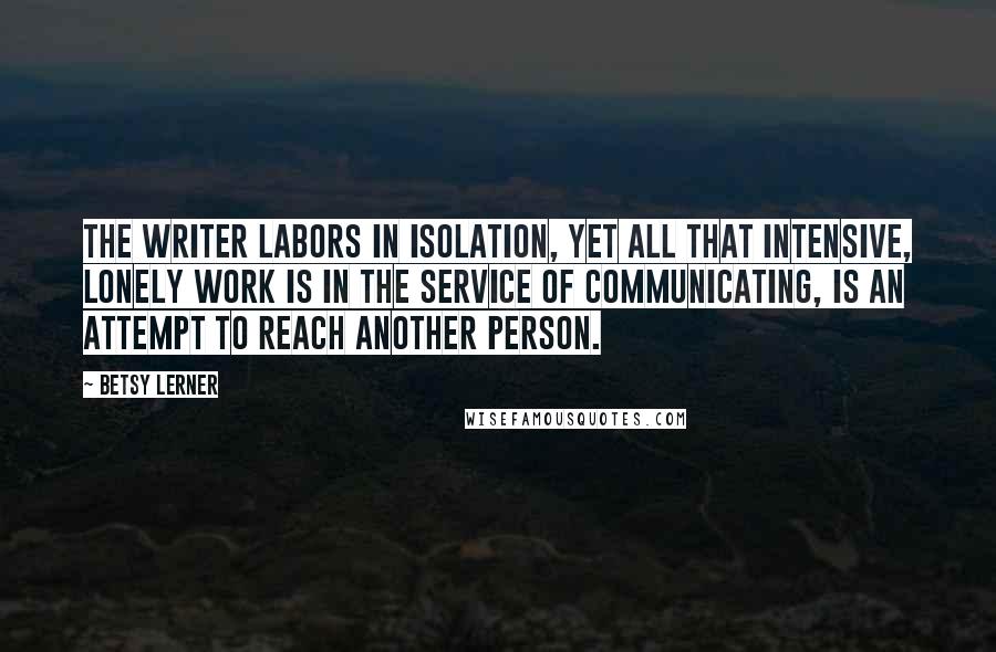 Betsy Lerner Quotes: The writer labors in isolation, yet all that intensive, lonely work is in the service of communicating, is an attempt to reach another person.