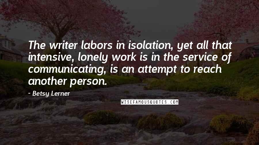 Betsy Lerner Quotes: The writer labors in isolation, yet all that intensive, lonely work is in the service of communicating, is an attempt to reach another person.