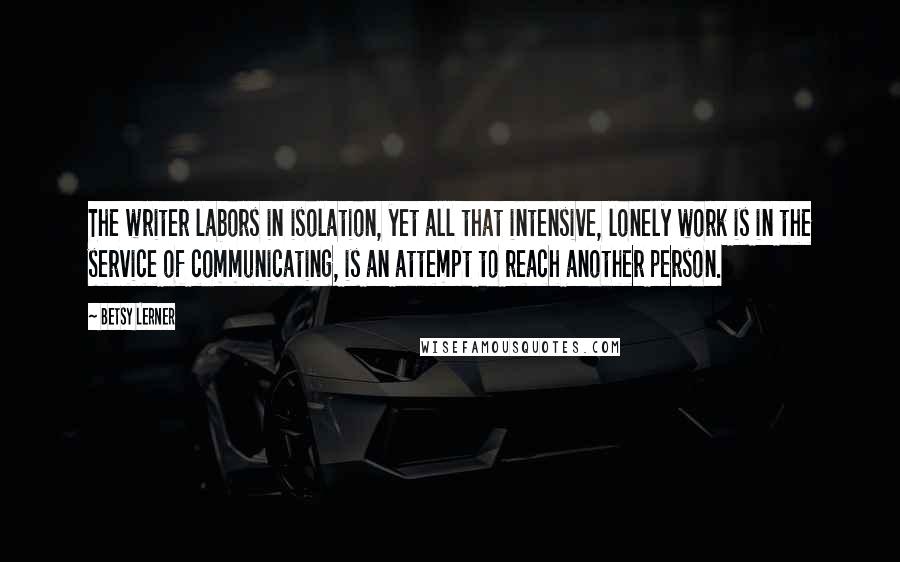 Betsy Lerner Quotes: The writer labors in isolation, yet all that intensive, lonely work is in the service of communicating, is an attempt to reach another person.