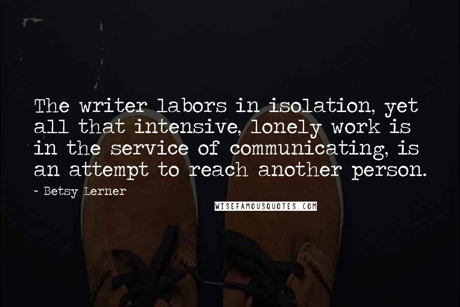 Betsy Lerner Quotes: The writer labors in isolation, yet all that intensive, lonely work is in the service of communicating, is an attempt to reach another person.