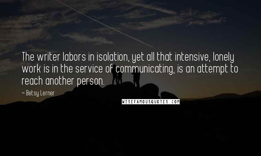 Betsy Lerner Quotes: The writer labors in isolation, yet all that intensive, lonely work is in the service of communicating, is an attempt to reach another person.