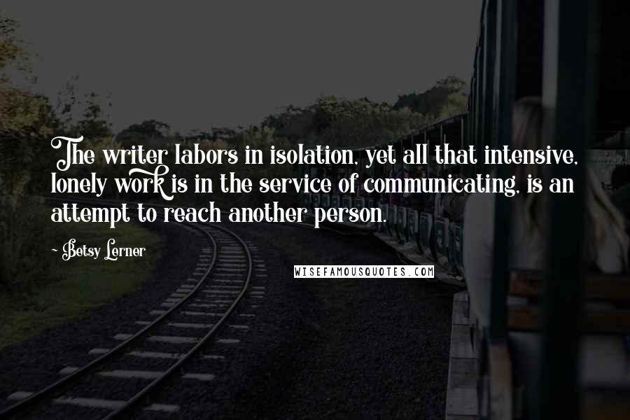 Betsy Lerner Quotes: The writer labors in isolation, yet all that intensive, lonely work is in the service of communicating, is an attempt to reach another person.