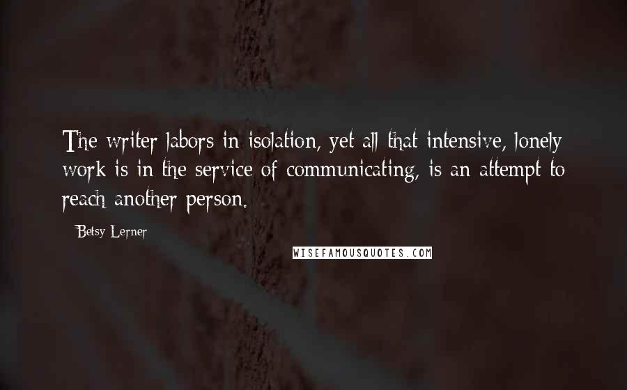 Betsy Lerner Quotes: The writer labors in isolation, yet all that intensive, lonely work is in the service of communicating, is an attempt to reach another person.