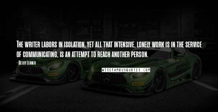 Betsy Lerner Quotes: The writer labors in isolation, yet all that intensive, lonely work is in the service of communicating, is an attempt to reach another person.